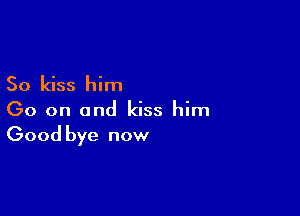 So kiss him

Go on and kiss him
Good bye now
