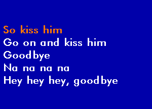 So kiss him
Go on and kiss him

Good bye

No no no no
Hey hey hey, good bye