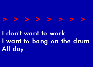 I don't want to work
I want to bang on the drum

All day
