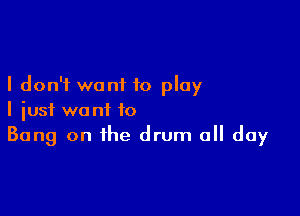 I don't want to play

I just want to
Bang on the drum all day
