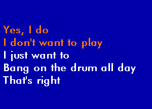 Yes, I do
I don't want to play

I just wa nt to

Bang on the drum 0 day
Thafs right