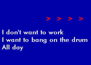I don't want to work
I want to bang on the drum

All day
