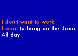 I don't want to work

I wont to bang on the drum

All day