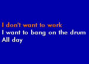 I don't want to work

I wont to bang on the drum

All day
