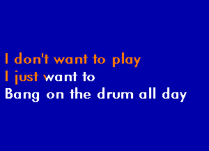 I don't want to play

I just want to
Bang on the drum all day