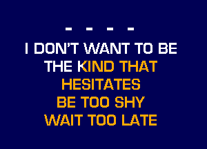 I DON'T WANT TO BE
THE KIND THAT
HESITATES
BE T00 SHY
WAIT TOO LATE