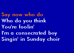 Say now who do

Who do you think

You're foolin'
I'm a consecrated boy
Singin' in Sunday choir