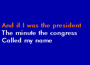 And if I was the president

The minute the congress
Called my name