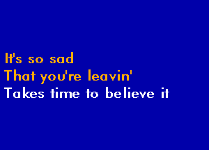 Ifs so sad

Thai you're leavin'
Takes time to believe if