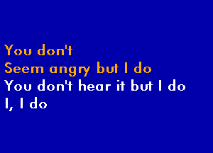 You don't
Seem angry but I do

You don't hear it buf I do
I, I do