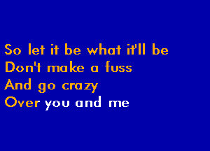 So let it be what it'll be
Don't make a fuss

And go crazy
Over you and me