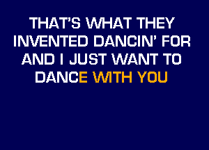 THAT'S WHAT THEY
INVENTED DANCIN' FOR
AND I JUST WANT TO
DANCE WITH YOU