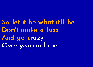 So let it be what it'll be
Don't make a fuss

And go crazy
Over you and me