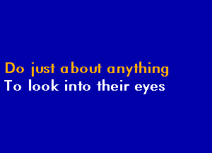 Do just about anything

To look into their eyes