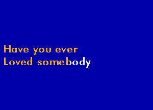 Have you ever

Loved some body