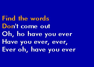 Find the words
Don't come out

Oh, ho have you ever
Have you ever, ever,
Ever oh, have you ever