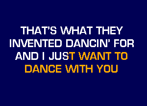 THAT'S WHAT THEY
INVENTED DANCIN' FOR
AND I JUST WANT TO
DANCE WITH YOU