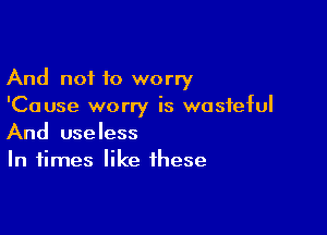 And not to worry
'Cause worry is wasteful

And useless
In times like these