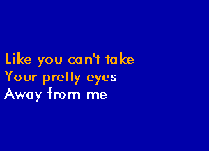 Like you can't take

Your prei1y eyes
Away from me