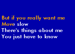 But if you really want me

Move slow
There's things about me
You iusf have to know