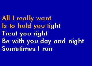 All I really want
Is to hold you fight

Treat you right
Be with you day and night
Sometimes I run