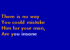 There is no way
You could mistake

Him for your man,
Are you insane