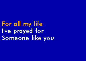 For all my life

I've prayed for
Someone like you