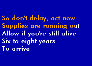 So don't delay, ad now
Supplies are running out

Allow if you're still alive
Six to eight years
To arrive