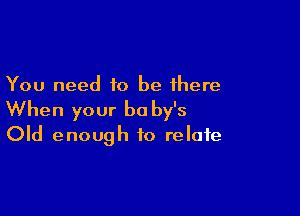 You need to be there

When your b0 by's
Old enough to relate