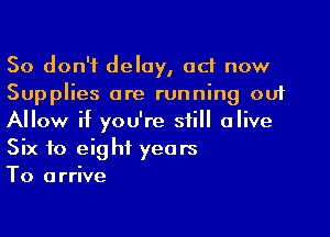 So don't delay, ad now
Supplies are running out

Allow if you're still alive
Six to eight years
To arrive