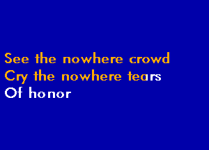 See the nowhere crowd

Cry the nowhere fears

Of honor