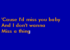 'Cause I'd miss you be by

And I don't wanna
Miss a thing