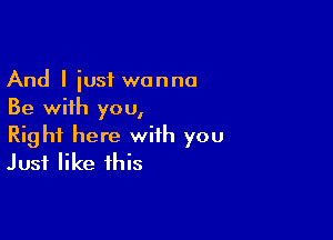 And I iusf wanna
Be with you,

Right here with you
Just like this