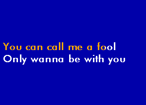 You can call me a fool

Only wanna be with you