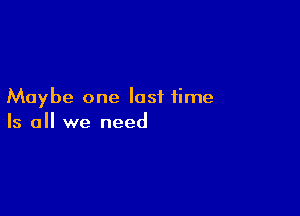 Maybe one last time

Is all we need