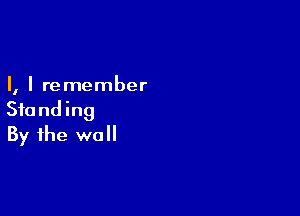 I, I re member

Stand ing
By the wall