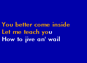 You better come inside

Let me teach you
How to iive on' wail