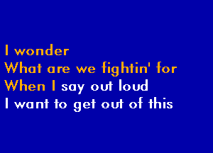I wonder
Whai are we fightin' for

When I say out loud
I want to get out of this