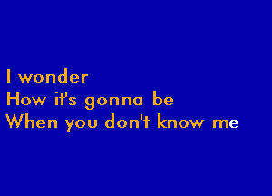 I wonder

How ifs gonna be
When you don't know me