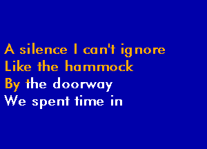 A silence I can't ig nore
Like the hammock

By the doorway
We spent time in
