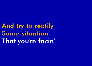 And try to rectify

Some situation
That you're focin'