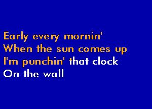 Early every mornin'
When the sun comes up

I'm punchin' that clock

On the wall