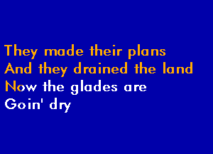 They made their plans
And they drained the land

Now the glodes ore

Goin' dry