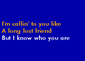I'm callin' to you like

A long lost friend
But I know who you are
