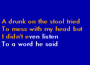 A drunk on 1he stool fried
To mess with my head but

I did n'f even listen
To a word he said
