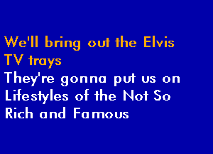 We'll bring out the Elvis
TV trays

They're gonna pu1 us on
Lifestyles of the Not So

Rich and F0 mous