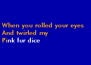 When you rolled your eyes

And iwirled my
Pink fur dice