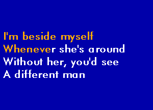 I'm beside myseht
Whenever she's around

Wifhoui her, you'd see
A different mun