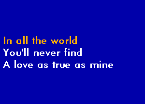 In all the world

You'll never find
A love as true as mine