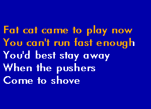 Fat cat came to play now
You can't run fast enough
You'd best stay away
When he pushers

Come to shove